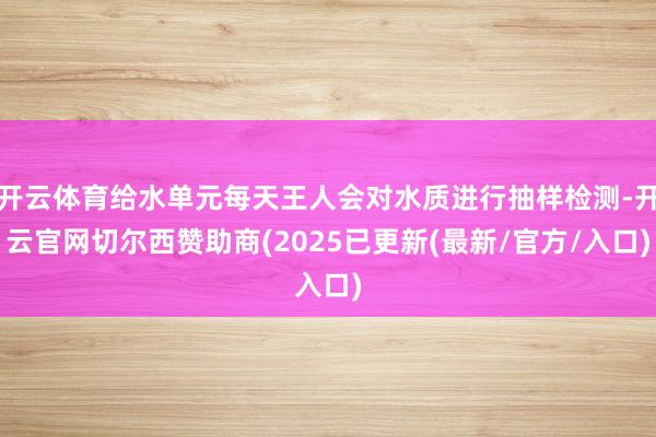 开云体育给水单元每天王人会对水质进行抽样检测-开云官网切尔西赞助商(2025已更新(最新/官方/入口)
