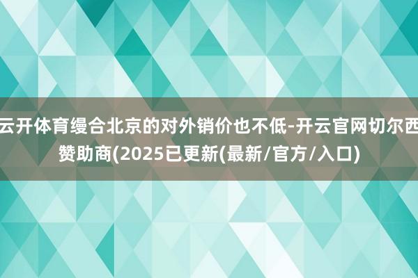 云开体育缦合北京的对外销价也不低-开云官网切尔西赞助商(2025已更新(最新/官方/入口)