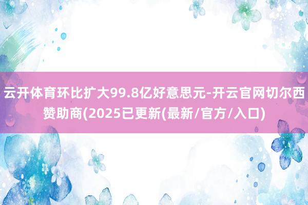 云开体育环比扩大99.8亿好意思元-开云官网切尔西赞助商(2025已更新(最新/官方/入口)