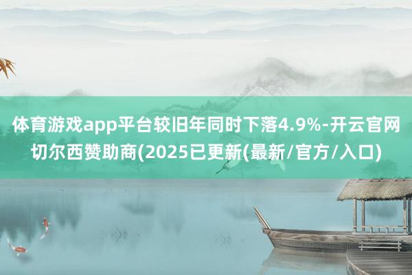 体育游戏app平台较旧年同时下落4.9%-开云官网切尔西赞助商(2025已更新(最新/官方/入口)