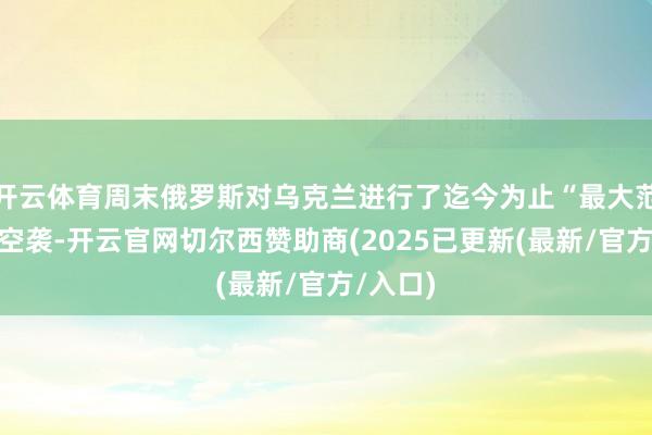 开云体育周末俄罗斯对乌克兰进行了迄今为止“最大范围”的空袭-开云官网切尔西赞助商(2025已更新(最新/官方/入口)