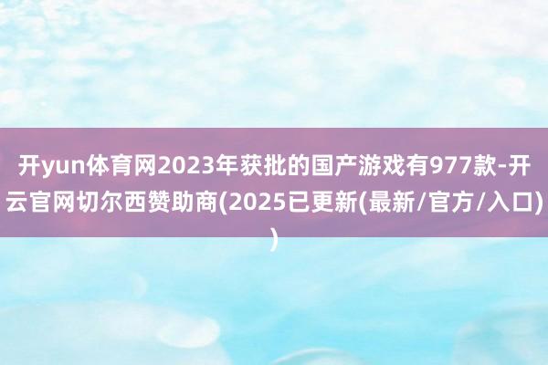 开yun体育网2023年获批的国产游戏有977款-开云官网切尔西赞助商(2025已更新(最新/官方/入口)