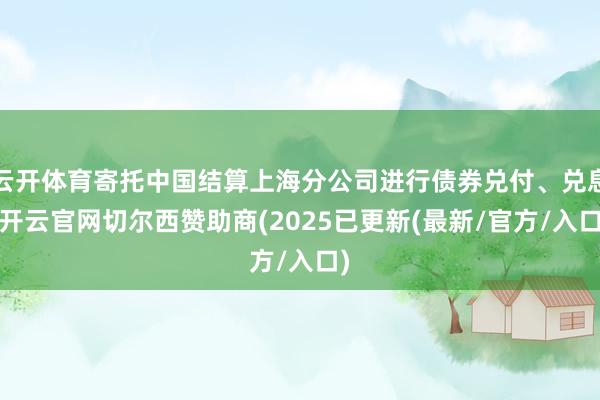 云开体育寄托中国结算上海分公司进行债券兑付、兑息-开云官网切尔西赞助商(2025已更新(最新/官方/入口)