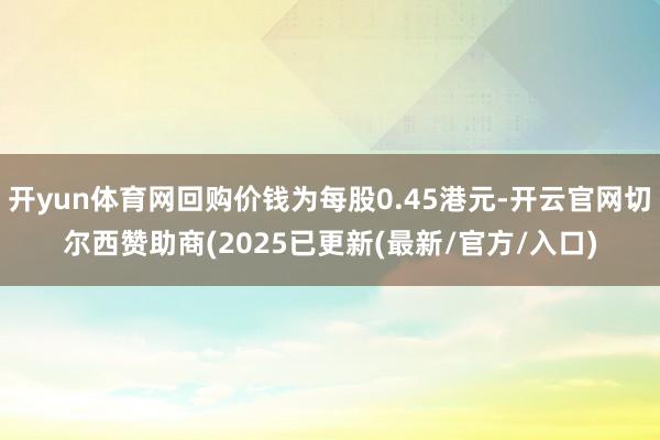 开yun体育网回购价钱为每股0.45港元-开云官网切尔西赞助商(2025已更新(最新/官方/入口)