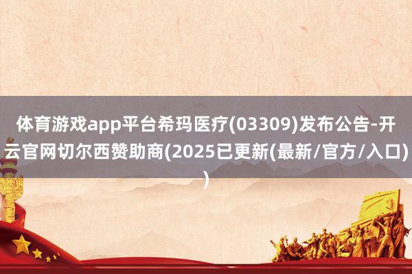 体育游戏app平台希玛医疗(03309)发布公告-开云官网切尔西赞助商(2025已更新(最新/官方/入口)
