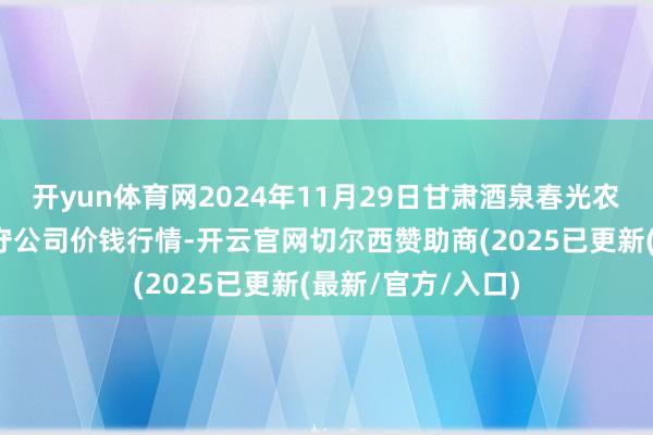 开yun体育网2024年11月29日甘肃酒泉春光农产物商场有限职守公司价钱行情-开云官网切尔西赞助商(2025已更新(最新/官方/入口)