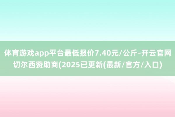 体育游戏app平台最低报价7.40元/公斤-开云官网切尔西赞助商(2025已更新(最新/官方/入口)