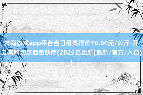 体育游戏app平台当日最高报价70.00元/公斤-开云官网切尔西赞助商(2025已更新(最新/官方/入口)