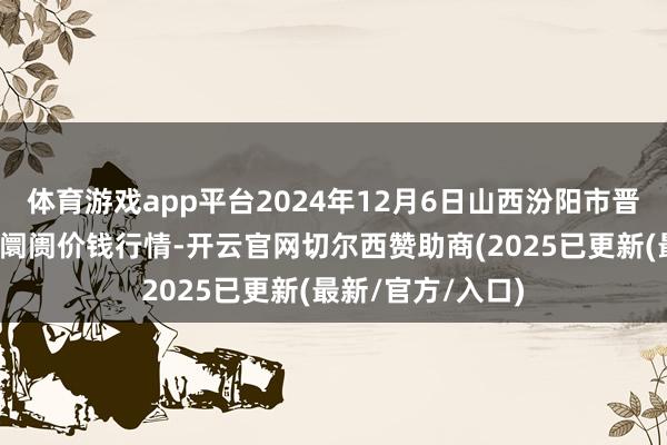体育游戏app平台2024年12月6日山西汾阳市晋阳农副家具批发阛阓价钱行情-开云官网切尔西赞助商(2025已更新(最新/官方/入口)