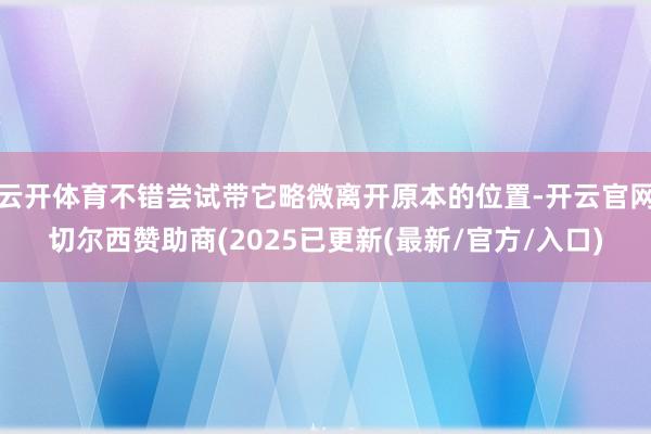 云开体育不错尝试带它略微离开原本的位置-开云官网切尔西赞助商(2025已更新(最新/官方/入口)