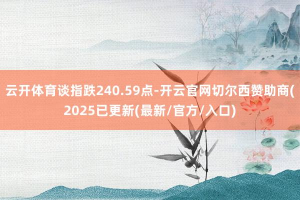 云开体育谈指跌240.59点-开云官网切尔西赞助商(2025已更新(最新/官方/入口)