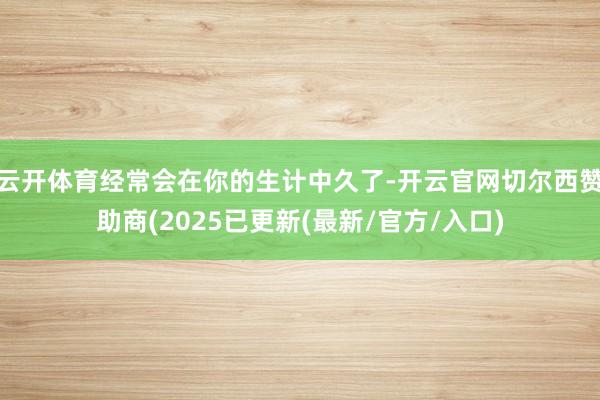 云开体育经常会在你的生计中久了-开云官网切尔西赞助商(2025已更新(最新/官方/入口)