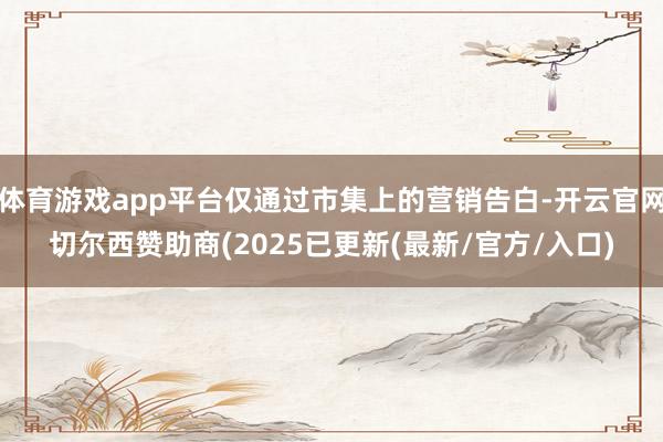 体育游戏app平台仅通过市集上的营销告白-开云官网切尔西赞助商(2025已更新(最新/官方/入口)