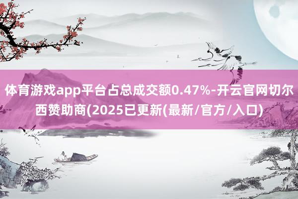 体育游戏app平台占总成交额0.47%-开云官网切尔西赞助商(2025已更新(最新/官方/入口)