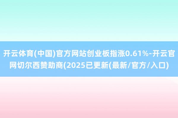 开云体育(中国)官方网站创业板指涨0.61%-开云官网切尔西赞助商(2025已更新(最新/官方/入口)
