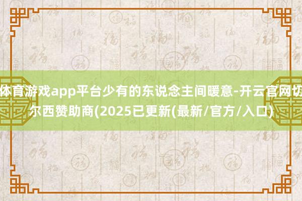 体育游戏app平台少有的东说念主间暖意-开云官网切尔西赞助商(2025已更新(最新/官方/入口)