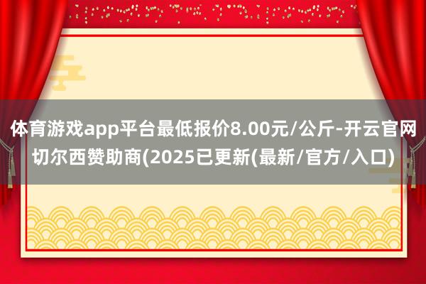 体育游戏app平台最低报价8.00元/公斤-开云官网切尔西赞助商(2025已更新(最新/官方/入口)