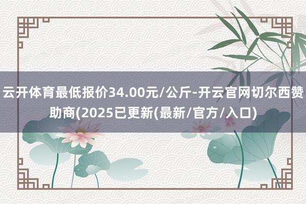 云开体育最低报价34.00元/公斤-开云官网切尔西赞助商(2025已更新(最新/官方/入口)