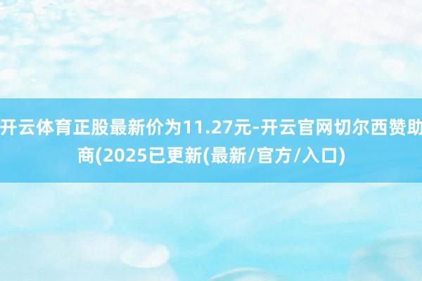 开云体育正股最新价为11.27元-开云官网切尔西赞助商(2025已更新(最新/官方/入口)