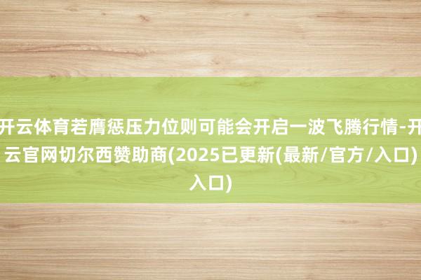 开云体育若膺惩压力位则可能会开启一波飞腾行情-开云官网切尔西赞助商(2025已更新(最新/官方/入口)