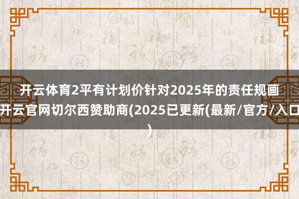 开云体育 2 平有计划价 针对2025年的责任规画-开云官网切尔西赞助商(2025已更新(最新/官方/入口)