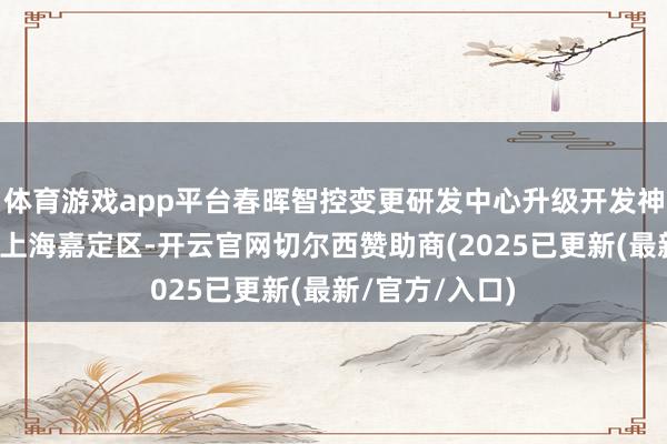 体育游戏app平台春晖智控变更研发中心升级开发神色实行地方至上海嘉定区-开云官网切尔西赞助商(2025已更新(最新/官方/入口)