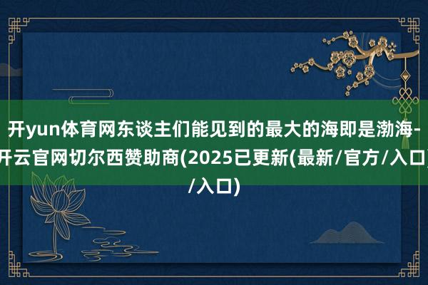 开yun体育网东谈主们能见到的最大的海即是渤海-开云官网切尔西赞助商(2025已更新(最新/官方/入口)