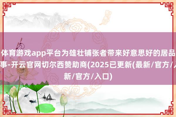 体育游戏app平台为雄壮铺张者带来好意思好的居品和办事-开云官网切尔西赞助商(2025已更新(最新/官方/入口)