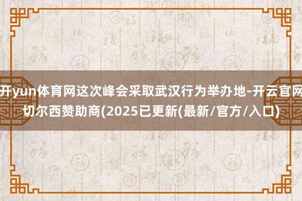 开yun体育网这次峰会采取武汉行为举办地-开云官网切尔西赞助商(2025已更新(最新/官方/入口)