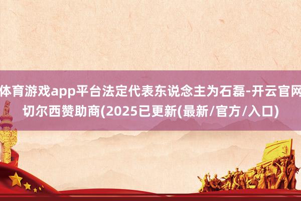 体育游戏app平台法定代表东说念主为石磊-开云官网切尔西赞助商(2025已更新(最新/官方/入口)