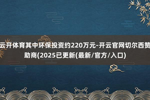 云开体育其中环保投资约220万元-开云官网切尔西赞助商(2025已更新(最新/官方/入口)