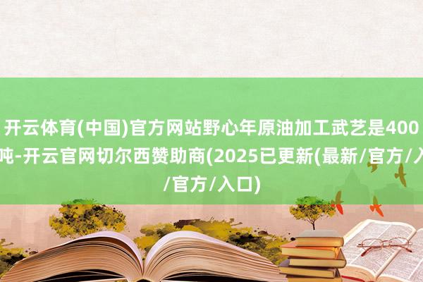 开云体育(中国)官方网站野心年原油加工武艺是4000万吨-开云官网切尔西赞助商(2025已更新(最新/官方/入口)