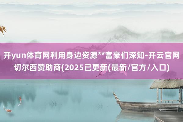 开yun体育网利用身边资源**富豪们深知-开云官网切尔西赞助商(2025已更新(最新/官方/入口)