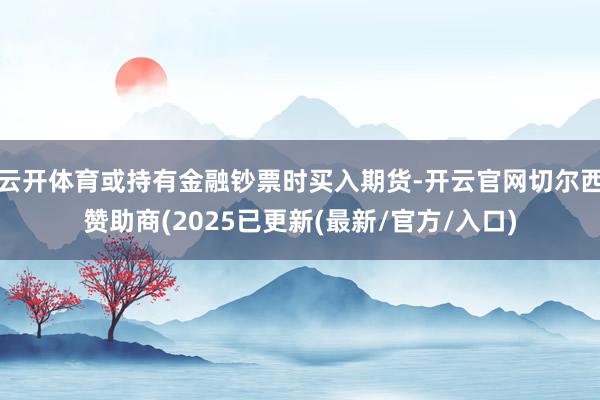 云开体育或持有金融钞票时买入期货-开云官网切尔西赞助商(2025已更新(最新/官方/入口)