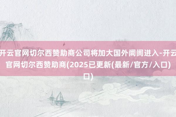 开云官网切尔西赞助商公司将加大国外阛阓进入-开云官网切尔西赞助商(2025已更新(最新/官方/入口)