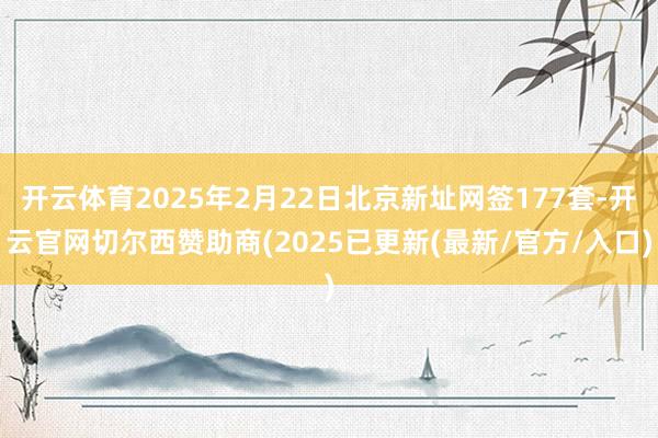 开云体育2025年2月22日北京新址网签177套-开云官网切尔西赞助商(2025已更新(最新/官方/入口)