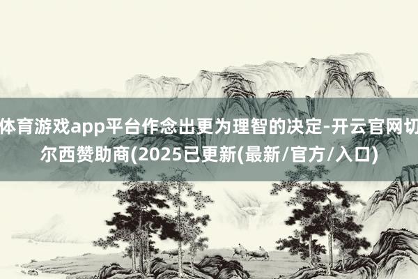体育游戏app平台作念出更为理智的决定-开云官网切尔西赞助商(2025已更新(最新/官方/入口)