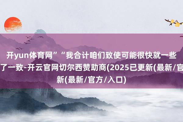 开yun体育网”　　“我合计咱们致使可能很快就一些可能性完了一致-开云官网切尔西赞助商(2025已更新(最新/官方/入口)