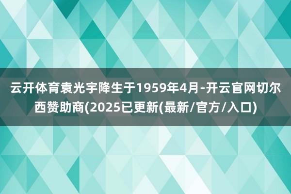 云开体育　　袁光宇降生于1959年4月-开云官网切尔西赞助商(2025已更新(最新/官方/入口)