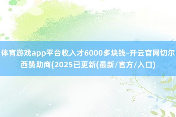 体育游戏app平台收入才6000多块钱-开云官网切尔西赞助商(2025已更新(最新/官方/入口)