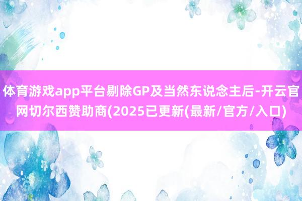 体育游戏app平台剔除GP及当然东说念主后-开云官网切尔西赞助商(2025已更新(最新/官方/入口)