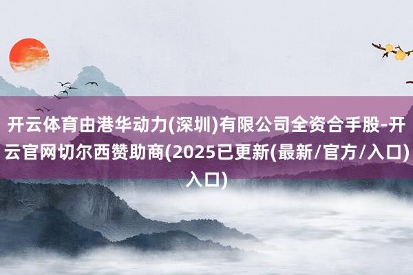 开云体育由港华动力(深圳)有限公司全资合手股-开云官网切尔西赞助商(2025已更新(最新/官方/入口)