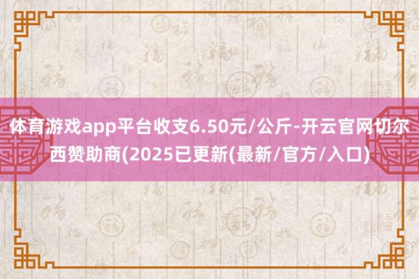 体育游戏app平台收支6.50元/公斤-开云官网切尔西赞助商(2025已更新(最新/官方/入口)