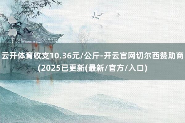 云开体育收支10.36元/公斤-开云官网切尔西赞助商(2025已更新(最新/官方/入口)