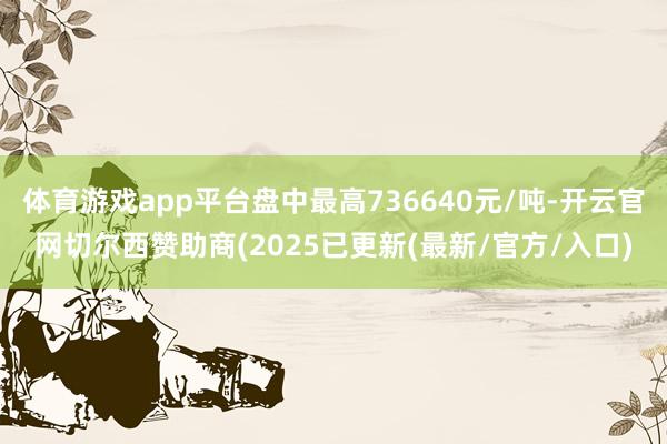 体育游戏app平台盘中最高736640元/吨-开云官网切尔西赞助商(2025已更新(最新/官方/入口)
