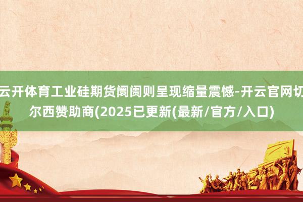 云开体育工业硅期货阛阓则呈现缩量震憾-开云官网切尔西赞助商(2025已更新(最新/官方/入口)