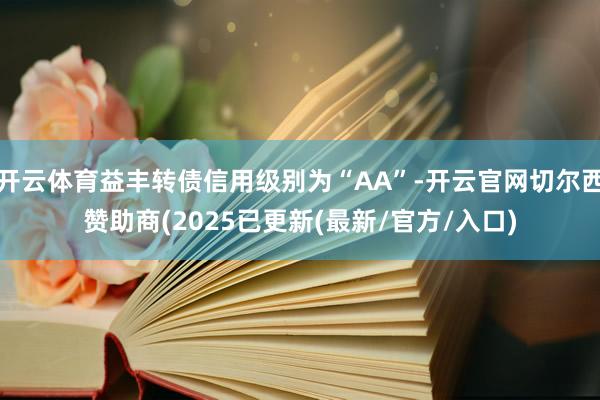 开云体育益丰转债信用级别为“AA”-开云官网切尔西赞助商(2025已更新(最新/官方/入口)