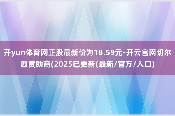 开yun体育网正股最新价为18.59元-开云官网切尔西赞助商(2025已更新(最新/官方/入口)