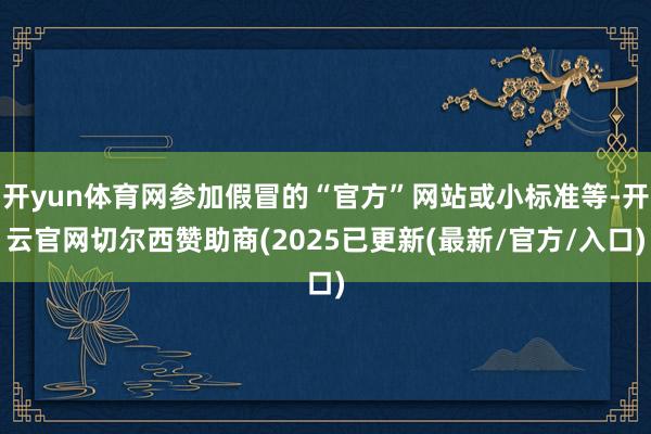 开yun体育网参加假冒的“官方”网站或小标准等-开云官网切尔西赞助商(2025已更新(最新/官方/入口)