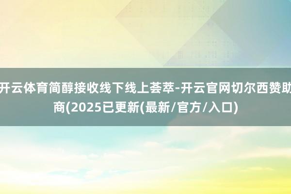 开云体育简醇接收线下线上荟萃-开云官网切尔西赞助商(2025已更新(最新/官方/入口)